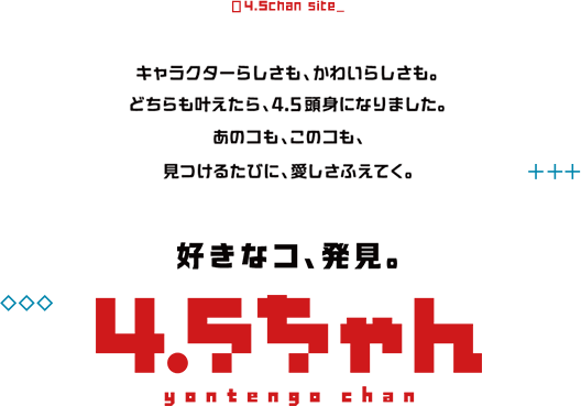 好きなコ、発見。4.5ちゃん。キャラクターらしさも、かわいらしさも、どちらも叶えたら、4.5頭身になりました。